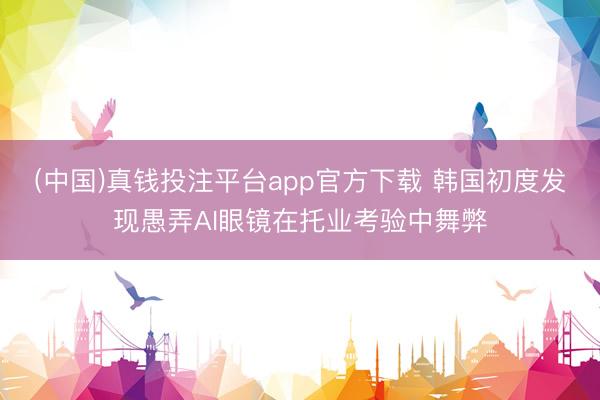 (中国)真钱投注平台app官方下载 韩国初度发现愚弄AI眼镜在托业考验中舞弊