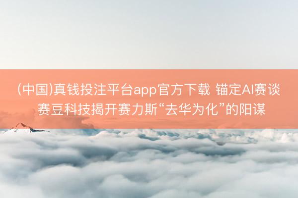 (中国)真钱投注平台app官方下载 锚定AI赛谈 赛豆科技揭开赛力斯“去华为化”的阳谋