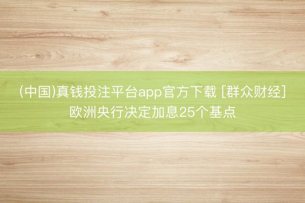 (中国)真钱投注平台app官方下载 [群众财经]欧洲央行决定加息25个基点
