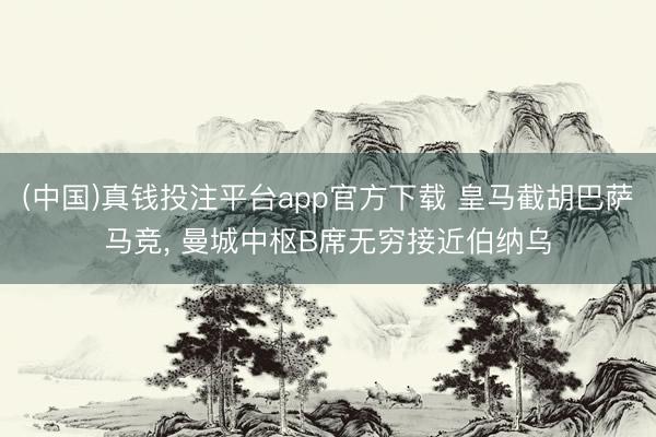 (中国)真钱投注平台app官方下载 皇马截胡巴萨马竞， 曼城中枢B席无穷接近伯纳乌