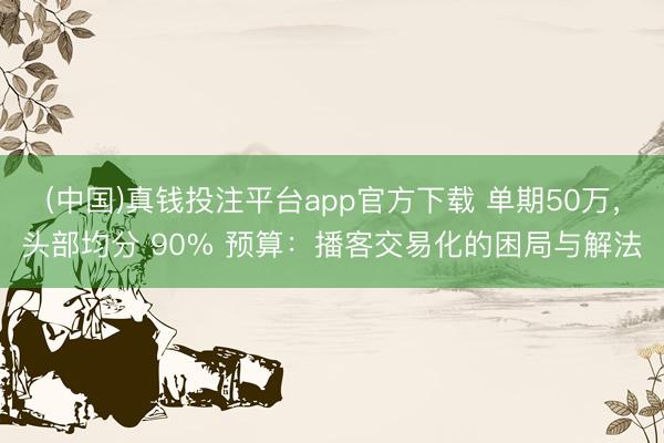 (中国)真钱投注平台app官方下载 单期50万，头部均分 90% 预算：播客交易化的困局与解法