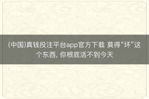 (中国)真钱投注平台app官方下载 莫得“坏”这个东西， 你根底活不到今天