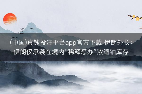 (中国)真钱投注平台app官方下载 伊朗外长：伊朗仅承袭在境内“稀释惩办”浓缩铀库存