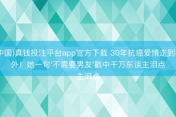 (中国)真钱投注平台app官方下载 30年抗癌爱情走到格外！她一句'不需要男友'戳中千万东谈主泪点