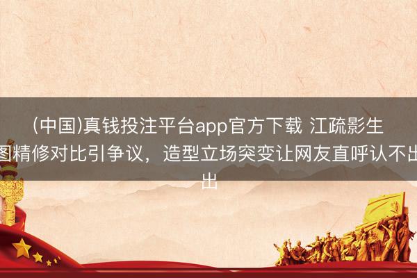 (中国)真钱投注平台app官方下载 江疏影生图精修对比引争议，造型立场突变让网友直呼认不出