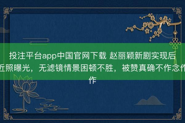 投注平台app中国官网下载 赵丽颖新剧实现后近照曝光，无滤镜情景困顿不胜，被赞真确不作念作