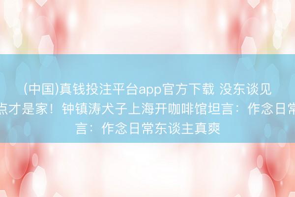 (中国)真钱投注平台app官方下载 没东谈见识志我的地点才是家！钟镇涛犬子上海开咖啡馆坦言：作念日常东谈主真爽
