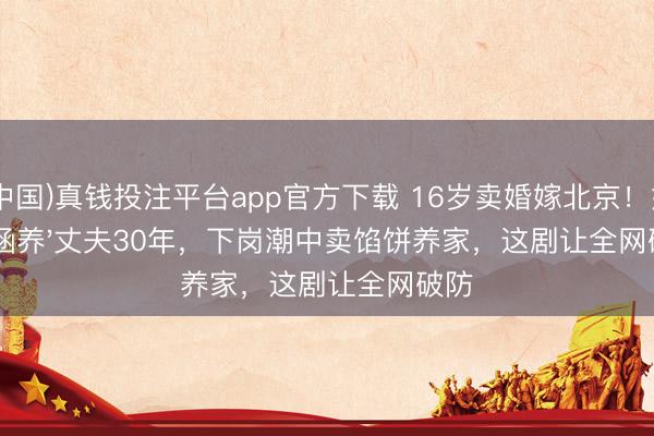 (中国)真钱投注平台app官方下载 16岁卖婚嫁北京！她养'涵养'丈夫30年，下岗潮中卖馅饼养家，这剧让全网破防