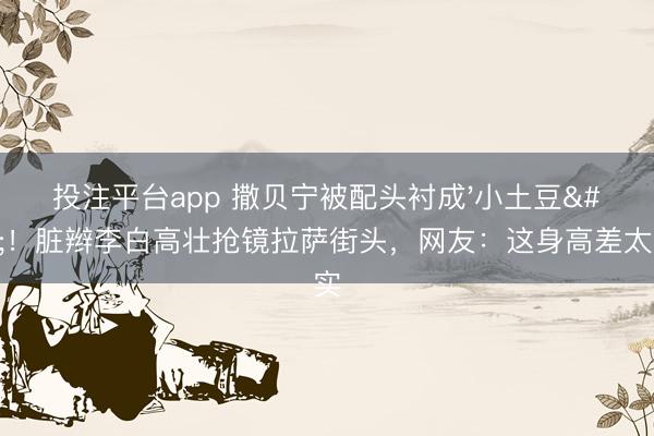 投注平台app 撒贝宁被配头衬成'小土豆'!脏辫李白高壮抢镜拉萨街头,网友:这身高差太确实