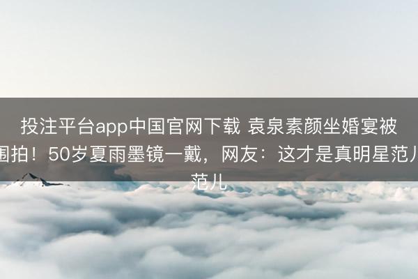 投注平台app中国官网下载 袁泉素颜坐婚宴被围拍！50岁夏雨墨镜一戴，网友：这才是真明星范儿