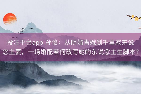 投注平台app 孙怡：从明媚青娥到千里寂东说念主妻，一场婚配若何改写她的东说念主生脚本？