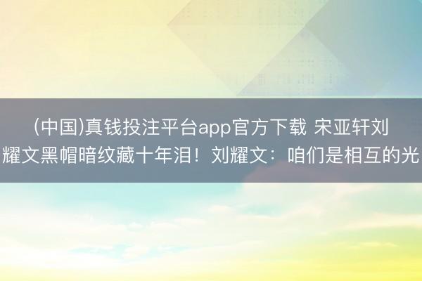 (中国)真钱投注平台app官方下载 宋亚轩刘耀文黑帽暗纹藏十年泪！刘耀文：咱们是相互的光