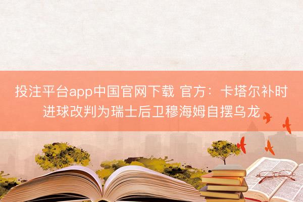 投注平台app中国官网下载 官方：卡塔尔补时进球改判为瑞士后卫穆海姆自摆乌龙