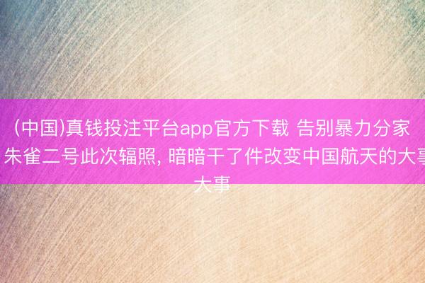 (中国)真钱投注平台app官方下载 告别暴力分家! 朱雀二号此次辐照, 暗暗干了件改变中国航天的大事