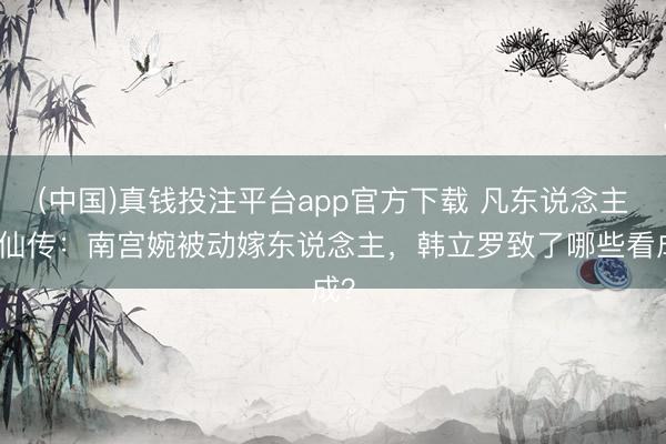 (中国)真钱投注平台app官方下载 凡东说念主修仙传：南宫婉被动嫁东说念主，韩立罗致了哪些看成？