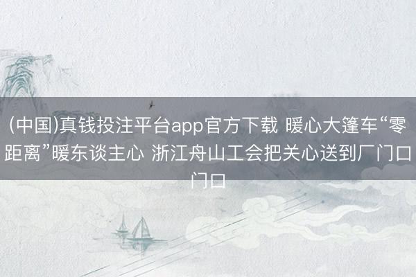 (中国)真钱投注平台app官方下载 暖心大篷车“零距离”暖东谈主心 浙江舟山工会把关心送到厂门口
