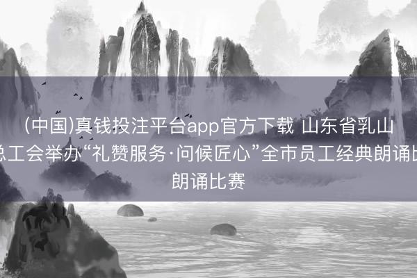 (中国)真钱投注平台app官方下载 山东省乳山市总工会举办“礼赞服务·问候匠心”全市员工经典朗诵比赛