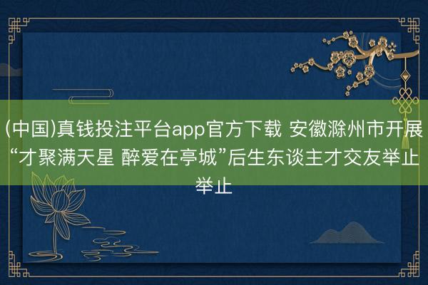 (中国)真钱投注平台app官方下载 安徽滁州市开展“才聚满天星 醉爱在亭城”后生东谈主才交友举止
