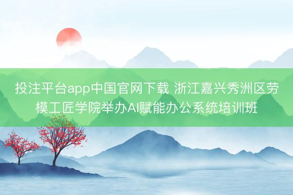 投注平台app中国官网下载 浙江嘉兴秀洲区劳模工匠学院举办AI赋能办公系统培训班