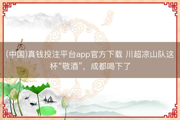 (中国)真钱投注平台app官方下载 川超凉山队这杯“敬酒”，成都喝下了