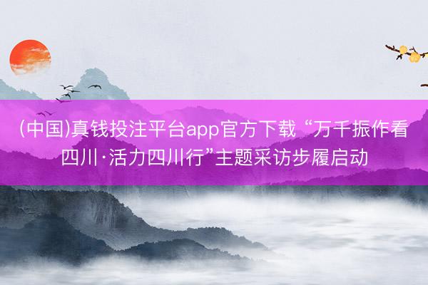 (中国)真钱投注平台app官方下载 “万千振作看四川·活力四川行”主题采访步履启动