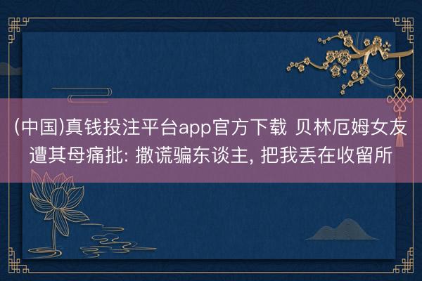 (中国)真钱投注平台app官方下载 贝林厄姆女友遭其母痛批: 撒谎骗东谈主， 把我丢在收留所