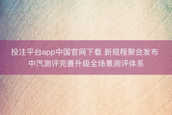投注平台app中国官网下载 新规程聚合发布 中汽测评完善升级全场景测评体系