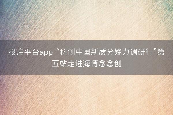 投注平台app “科创中国新质分娩力调研行”第五站走进海博念念创