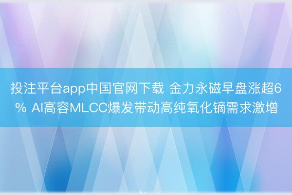 投注平台app中国官网下载 金力永磁早盘涨超6% AI高容MLCC爆发带动高纯氧化镝需求激增