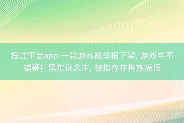 投注平台app 一款游戏被举报下架， 游戏中不错鞭打黑东说念主， 被指存在种族痛恨