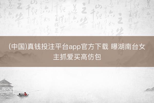 (中国)真钱投注平台app官方下载 曝湖南台女主抓爱买高仿包