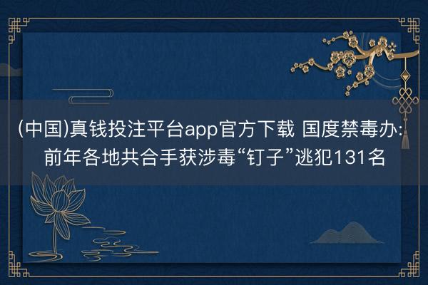 (中国)真钱投注平台app官方下载 国度禁毒办: 前年各地共合手获涉毒“钉子”逃犯131名