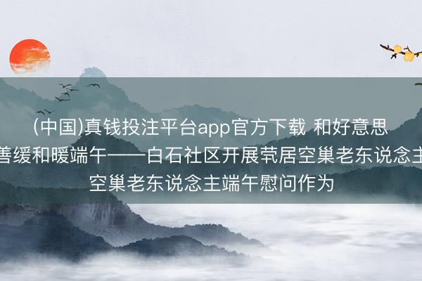 (中国)真钱投注平台app官方下载 和好意思白石传柔和慈善缓和暖端午——白石社区开展茕居空巢老东说念主端午慰问作为