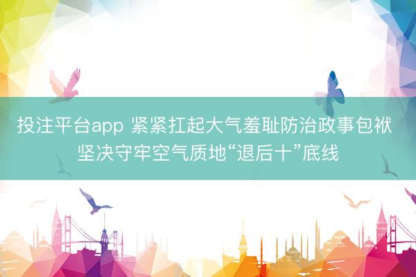 投注平台app 紧紧扛起大气羞耻防治政事包袱 坚决守牢空气质地“退后十”底线