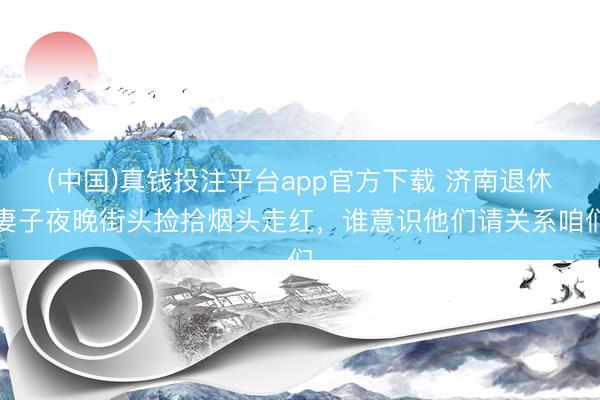 (中国)真钱投注平台app官方下载 济南退休妻子夜晚街头捡拾烟头走红,谁意识他们请关系咱们