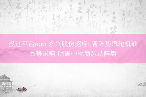 投注平台app 永兴股份招标: 各阵势汽轮机油品等采购 明确中标商激动阵势